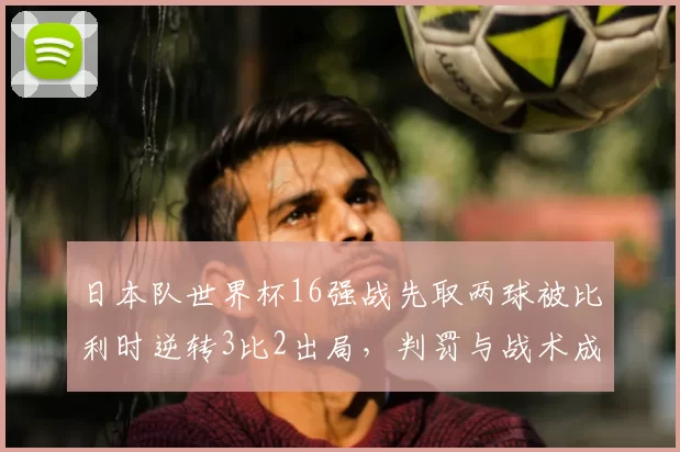 日本队世界杯16强战先取两球被比利时逆转3比2出局，判罚与战术成关注点
