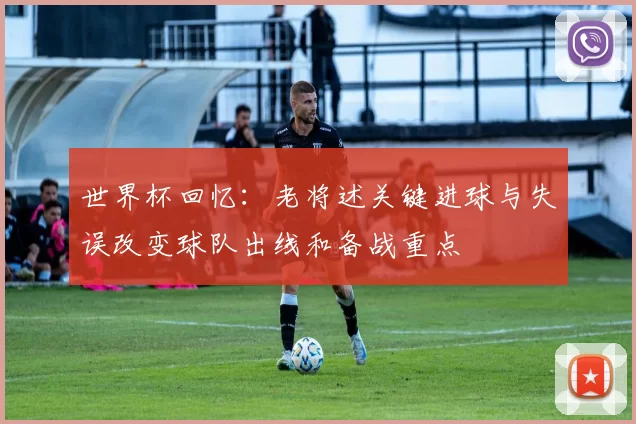 世界杯回忆:老将述关键进球与失误改变球队出线和备战重点
