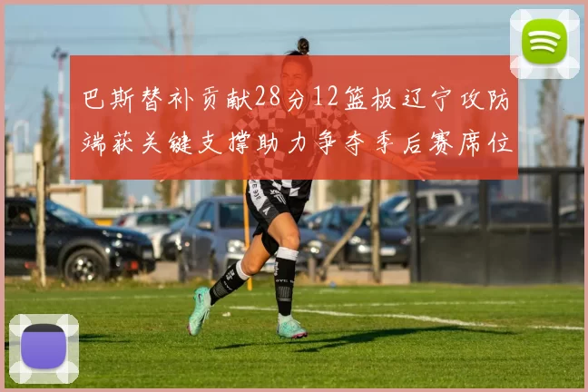 巴斯替补贡献28分12篮板辽宁攻防端获关键支撑助力争夺季后赛席位