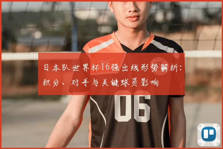 日本队世界杯16强出线形势解析:积分、对手与关键球员影响