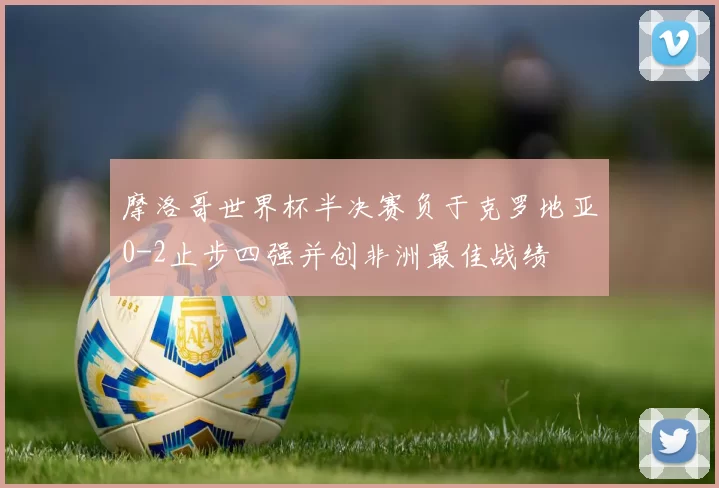 摩洛哥世界杯半决赛负于克罗地亚0-2止步四强并创非洲最佳战绩
