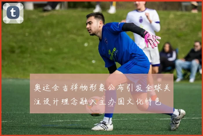 奥运会吉祥物形象公布引发全球关注设计理念融入主办国文化特色