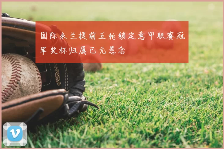 国际米兰提前五轮锁定意甲联赛冠军奖杯归属已无悬念