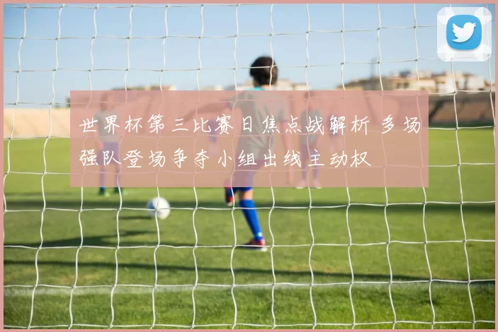 世界杯第三比赛日焦点战解析 多场强队登场争夺小组出线主动权