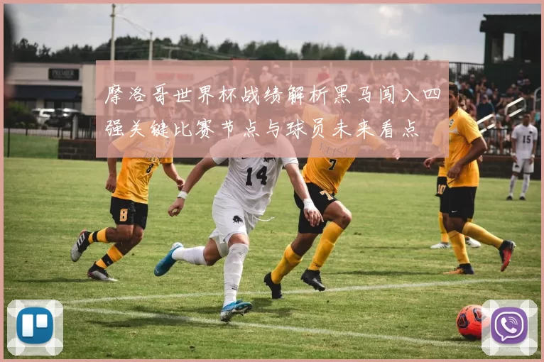 摩洛哥世界杯战绩解析黑马闯入四强关键比赛节点与球员未来看点