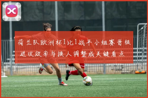 荷兰队欧洲杯1比1战平小组赛晋级 进攻效率与换人调整成关键看点