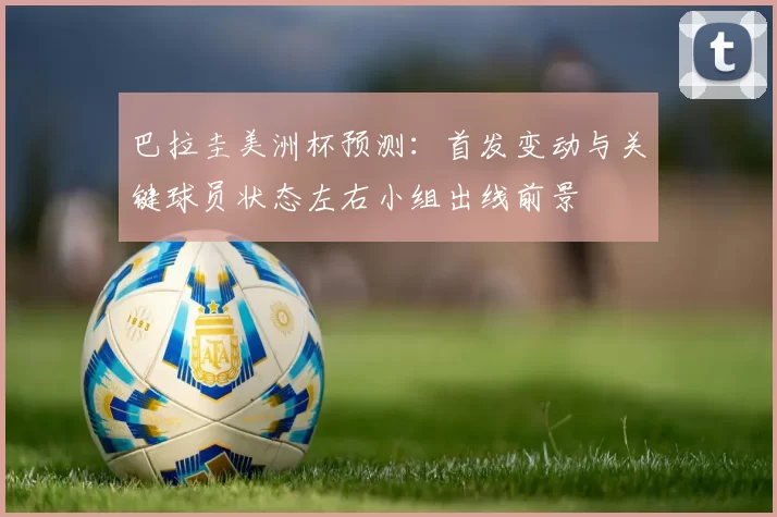巴拉圭美洲杯预测：首发变动与关键球员状态左右小组出线前景