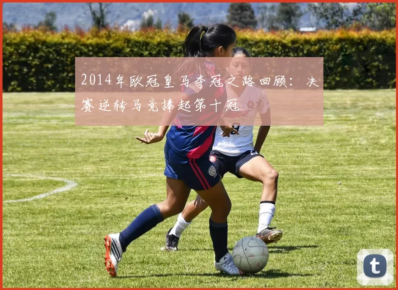 2014年欧冠皇马夺冠之路回顾：决赛逆转马竞捧起第十冠