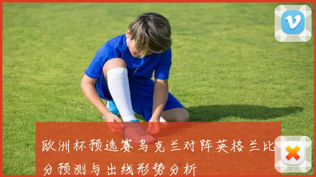 欧洲杯预选赛乌克兰对阵英格兰比分预测与出线形势分析