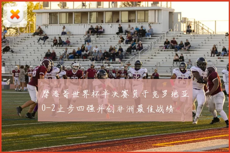 摩洛哥世界杯半决赛负于克罗地亚0-2止步四强并创非洲最佳战绩