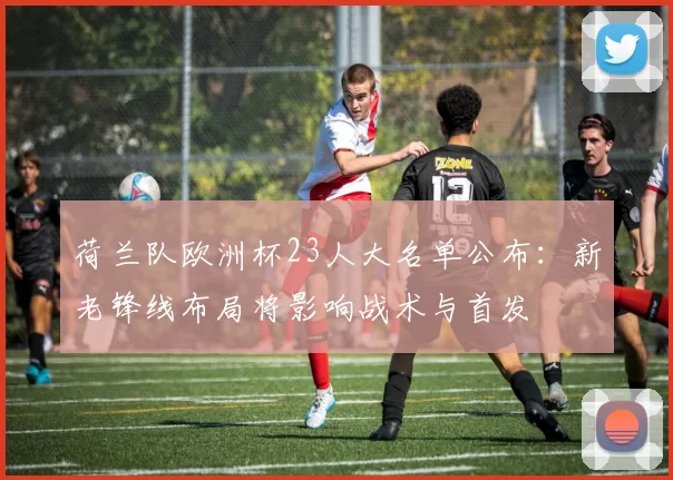 荷兰队欧洲杯23人大名单公布：新老锋线布局将影响战术与首发
