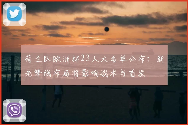 荷兰队欧洲杯23人大名单公布：新老锋线布局将影响战术与首发