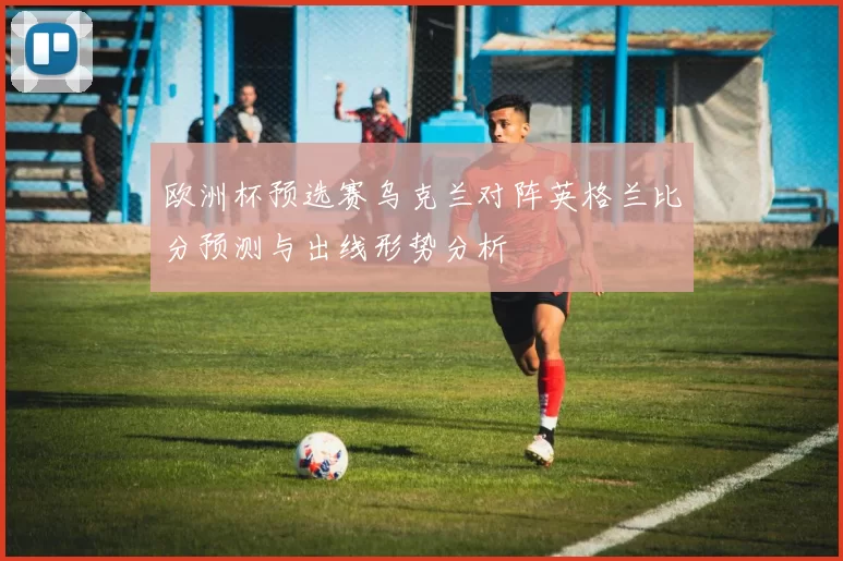 欧洲杯预选赛乌克兰对阵英格兰比分预测与出线形势分析