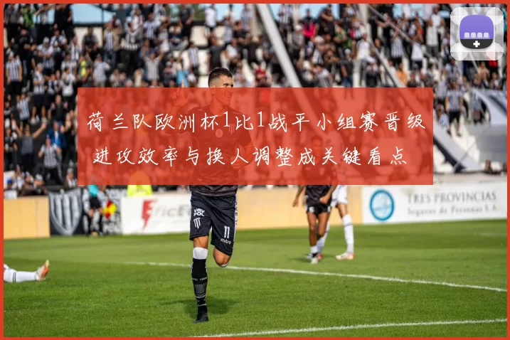 荷兰队欧洲杯1比1战平小组赛晋级 进攻效率与换人调整成关键看点